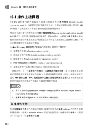 Chapter 10 操作主機的管理
10-2
10-1 操作主機概觀
AD DS 資 料 庫 內 絕 大 部 份 資 料 的 複 寫 是 採 用 多 主 機 複 寫 模 式 (multi-master
replication model)，也就是您可以直接更新任何一台網域控制站內絕大部分的 AD
DS 物件，之後這個物件會被自動複寫到其他網域控制站。
然而有少部份資料的複寫是採用單主機複寫模式(single-master replication model)。
在此模式下，當您提出變更物件的要求時，只會由其中一台被稱為操作主機的網域
控制站負責接收與處理此要求，也就是說該物件是先被更新在這台操作主機內，再
由它將其複寫到其他網域控制站。
Active Directory 網域服務(AD DS)內總共有 5 個操作主機角色：
 架構操作主機(schema operations master)
 網域命名操作主機(domain naming operations master)
 RID 操作主機(relative identifier operations master)
 PDC 模擬器操作主機(PDC emulator operations master)
 基礎結構操作主機(infrastructure operations master)
一個樹系中只有一台架構操作主機與一台網域命名操作主機，這 2 個樹系等級的
角色預設都是由樹系根網域內的第 1 台網域控制站所扮演。而每一個網域擁有自
己的 RID 操作主機、PDC 模擬器操作主機與基礎結構操作主機，這 3 個網域等級
的角色預設是由該網域內的第 1 台網域控制站所扮演。
1. 操作主機角色(operations master roles)也被稱為 flexible single master
operations (FSMO) roles。
2. 唯讀網域控制站(RODC)無法扮演操作主機的角色。
架構操作主機
扮演架構操作主機角色的網域控制站，負責更新與修改架構(schema)內的物件種類
與屬性資料。隸屬於 Schema Admins 群組內的使用者才有權利修改架構。一個樹
系中只可以有一台架構操作主機。
 