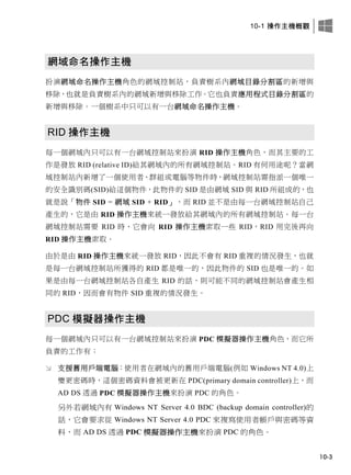 10-1 操作主機概觀
10-3
網域命名操作主機
扮演網域命名操作主機角色的網域控制站，負責樹系內網域目錄分割區的新增與
移除，也就是負責樹系內的網域新增與移除工作。它也負責應用程式目錄分割區的
新增與移除。一個樹系中只可以有一台網域命名操作主機。
RID 操作主機
每一個網域內只可以有一台網域控制站來扮演 RID 操作主機角色，而其主要的工
作是發放 RID (relative ID)給其網域內的所有網域控制站。RID 有何用途呢？當網
域控制站內新增了一個使用者、群組或電腦等物件時，網域控制站需指派一個唯一
的安全識別碼(SID)給這個物件，此物件的 SID 是由網域 SID 與 RID 所組成的，也
就是說「物件 SID = 網域 SID + RID」，而 RID 並不是由每一台網域控制站自己
產生的，它是由 RID 操作主機來統一發放給其網域內的所有網域控制站。每一台
網域控制站需要 RID 時，它會向 RID 操作主機索取一些 RID，RID 用完後再向
RID 操作主機索取。
由於是由 RID 操作主機來統一發放 RID，因此不會有 RID 重複的情況發生，也就
是每一台網域控制站所獲得的 RID 都是唯一的，因此物件的 SID 也是唯一的。如
果是由每一台網域控制站各自產生 RID 的話，則可能不同的網域控制站會產生相
同的 RID，因而會有物件 SID 重複的情況發生。
PDC 模擬器操作主機
每一個網域內只可以有一台網域控制站來扮演 PDC 模擬器操作主機角色，而它所
負責的工作有：
 支援舊用戶端電腦：使用者在網域內的舊用戶端電腦(例如 Windows NT 4.0)上
變更密碼時，這個密碼資料會被更新在 PDC(primary domain controller)上，而
AD DS 透過 PDC 模擬器操作主機來扮演 PDC 的角色。
另外若網域內有 Windows NT Server 4.0 BDC (backup domain controller)的
話，它會要求從 Windows NT Server 4.0 PDC 來複寫使用者帳戶與密碼等資
料，而 AD DS 透過 PDC 模擬器操作主機來扮演 PDC 的角色。
 
