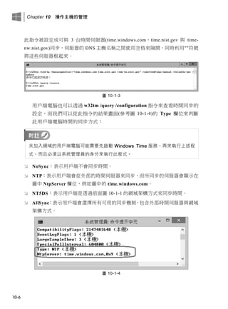 Chapter 10 操作主機的管理
10-6
此指令被設定成可與 3 台時間伺服器(time.windows.com、time.nist.gov 與 time-
nw.nist.gov)同步，伺服器的 DNS 主機名稱之間使用空格來隔開，同時利用""符號
將這些伺服器框起來。
圖 10-1-3
用戶端電腦也可以透過 w32tm /query /configuration 指令來查看時間同步的
設定，而我們可以從此指令的結果畫面(參考圖 10-1-4)的 Type 欄位來判斷
此用戶端電腦時間的同步方式：
未加入網域的用戶端電腦可能需要先啟動 Windows Time 服務，再來執行上述程
式，而且必須以系統管理員的身分來執行此程式。
 NoSync：表示用戶端不會同步時間。
 NTP：表示用戶端會從外部的時間伺服器來同步，而所同步的伺服器會顯示在
圖中 NtpServer 欄位，例如圖中的 time.windows.com。
 NT5DS：表示用戶端是透過前面圖 10-1-1 的網域架構方式來同步時間。
 AllSync：表示用戶端會選擇所有可用的同步機制，包含外部時間伺服器與網域
架構方式。
圖 10-1-4
 