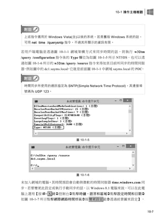 10-1 操作主機概觀
10-7
上述指令適用於 Windows Vista(含)以後的系統，若是舊版 Windows 系統的話，
可用 net time /querysntp 指令，不過其所顯示的資訊有限。
若用戶端電腦是透過圖 10-1-1 網域架構方式來同步時間的話，則執行 w32tm
/query /configuration 指令後的 Type 欄位為如圖 10-1-5 所示 NT5DS。也可以透
過如圖 10-1-6 所示的 w32tm /query /source 指令來得知其目前所同步的時間伺服
器，例如圖中的 dc1.sayms.local，它就是前面圖 10-1-1 中網域 sayms.local 的 PDC。
時間同步所使用的通訊協定為 SNTP(Simple Network Time Protocol)，其連接埠
號碼為 UDP 123。
圖 10-1-5
圖 10-1-6
未加入網域的電腦，其時間預設會自動與微軟的時間伺服器 time.windows.com 同
步，若要變更此設定或執行手動同步的話，以 Windows 8.1 電腦來說，可以在此電
腦上選用【按+ X 鍵控制台點擊時鐘、語言和區域點擊設定時間和日期
如圖 10-1-7 所示點擊網際網路時間標籤按變更設定鈕透過前景圖來設定】，
 