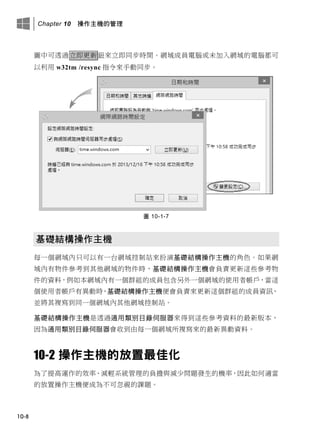 Chapter 10 操作主機的管理
10-8
圖中可透過立即更新鈕來立即同步時間。網域成員電腦或未加入網域的電腦都可
以利用 w32tm /resync 指令來手動同步。
圖 10-1-7
基礎結構操作主機
每一個網域內只可以有一台網域控制站來扮演基礎結構操作主機的角色。如果網
域內有物件參考到其他網域的物件時，基礎結構操作主機會負責更新這些參考物
件的資料，例如本網域內有一個群組的成員包含另外一個網域的使用者帳戶，當這
個使用者帳戶有異動時，基礎結構操作主機便會負責來更新這個群組的成員資訊，
並將其複寫到同一個網域內其他網域控制站。
基礎結構操作主機是透過通用類別目錄伺服器來得到這些參考資料的最新版本，
因為通用類別目錄伺服器會收到由每一個網域所複寫來的最新異動資料。
10-2 操作主機的放置最佳化
為了提高運作的效率、減輕系統管理的負擔與減少問題發生的機率，因此如何適當
的放置操作主機便成為不可忽視的課題。
 