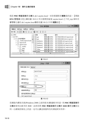 Chapter 10 操作主機的管理
10-10
假設 PDC 模擬器操作主機為 dc1.sayms.local，而您要調降其權數值的話：【開啟
DNS 管理員主控台如圖 10-2-1 所示展開到區域 sayms.local 之下的_tcp 資料夾
雙擊右邊的 dc1.sayms.local修改圖 10-2-2 中的權數值】。
圖 10-2-1
圖 10-2-2
若網路內舊版系統(Windows 2000 之前的版本)數量較多的話，則 PDC 模擬器操作
主機會使用比較多的 RID，此時若將 PDC 模擬器操作主機與 RID 操作主機放在
同一台網域控制站上的話，也可以讓這兩個角色的溝通更有效率。
 