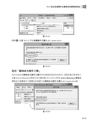 10-3 找出扮演操作主機角色的網域控制站
10-13
圖 10-3-2
從圖 10-3-3 可知架構操作主機為 dc1.sayms.local。
圖 10-3-3
找出「網域命名操作主機」
找出目前扮演網域命名操作主機角色的網域控制站的途徑為：【開始系統管理工
具 Active Directory 網域及信任如圖 10-3-4 所示對著 Active Directory 網域及
信任按右鍵操作主機從前景圖可知網域命名操作主機為 dc1.sayms.local】。
圖 10-3-4
 