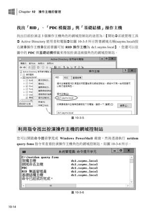 Chapter 10 操作主機的管理
10-14
找出「RID」、「PDC 模擬器」與「基礎結構」操作主機
找出目前扮演這 3 個操作主機角色的網域控制站的途徑為：【開始系統管理工具
 Active Directory 使用者和電腦如圖 10-3-5 所示對著網域名稱(sayms.local)按
右鍵操作主機從前景圖可知 RID 操作主機為 dc1.sayms.local】，您還可以從
圖中的 PDC 與基礎結構標籤來得知扮演這兩個角色的網域控制站。
圖 10-3-5
利用指令找出扮演操作主機的網域控制站
您可以開啟命令提示字元或 Windows PowerShell 視窗，然後透過執行 netdom
query fsmo 指令來查看扮演操作主機角色的網域控制站，如圖 10-3-6 所示。
圖 10-3-6
 