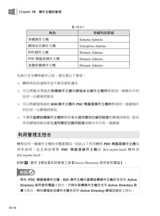Chapter 10 操作主機的管理
10-16
表 10-4-1
角色 有權利的群組
架構操作主機 Schema Admins
網域命名操作主機 Enterprise Admins
RID 操作主機 Domain Admins
PDC 模擬器操作主機 Domain Admins
基礎結構操作主機 Domain Admins
在執行安全轉移動作之前，請注意以下事項：
 轉移角色的過程中並不會有資料遺失
 可以將樹系等級的架構操作主機與網域命名操作主機轉移到同一個樹系中的
任何一台網域控制站
 可以將網域等級的 RID 操作主機與 PDC 模擬器操作主機轉移到同一個網域中
的任何一台網域控制站
 不要將基礎結構操作主機轉移到兼具通用類別目錄伺服器的網域控制站，除非
所有網域控制站都是通用類別目錄伺服器或樹系中只有一個網域
利用管理主控台
轉移任何一種操作主機的步驟都類似，因此以下利用轉移 PDC 模擬器操作主機為
例 來 說 明 ， 並 且 假 設 要 將 PDC 模 擬 器 操 作 主 機 由 dc1.sayms.local 轉 移 到
dc2.sayms.local。
選用【開始系統管理工具Active Directory 使用者和電腦】。
轉移 PDC 模擬器操作主機、RID 操作主機與基礎結構操作主機都是使用 Active
Directory 使用者和電腦主控台，而轉移架構操作主機是使用 Active Directory 架
構主控台、轉移網域命名操作主機是使用 Active Directory 網域及信任主控台。
 