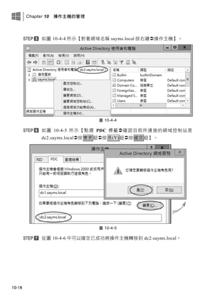 Chapter 10 操作主機的管理
10-18
如圖 10-4-4 所示【對著網域名稱 sayms.local 按右鍵操作主機】。
圖 10-4-4
如圖 10-4-5 所示【點選 PDC 標籤確認目前所連接的網域控制站是
dc2.sayms.local按變更鈕按是(Y)鈕按確定鈕】。
圖 10-4-5
從圖 10-4-6 中可以確定已成功將操作主機轉移到 dc2.sayms.local。
 