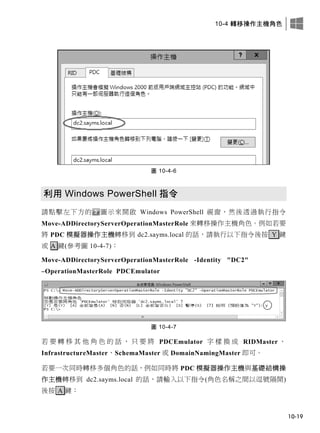 10-4 轉移操作主機角色
10-19
圖 10-4-6
利用 Windows PowerShell 指令
請點擊左下方的 圖示來開啟 Windows PowerShell 視窗，然後透過執行指令
Move-ADDirectoryServerOperationMasterRole 來轉移操作主機角色。例如若要
將 PDC 模擬器操作主機轉移到 dc2.sayms.local 的話，請執行以下指令後按 Y 鍵
或 A 鍵(參考圖 10-4-7)：
Move-ADDirectoryServerOperationMasterRole -Identity "DC2"
–OperationMasterRole PDCEmulator
圖 10-4-7
若 要 轉 移 其 他 角 色 的 話 ， 只 要 將 PDCEmulator 字 樣 換 成 RIDMaster 、
InfrastructureMaster、SchemaMaster 或 DomainNamingMaster 即可。
若要一次同時轉移多個角色的話，例如同時將 PDC 模擬器操作主機與基礎結構操
作主機轉移到 dc2.sayms.local 的話，請輸入以下指令(角色名稱之間以逗號隔開)
後按 A 鍵：
 