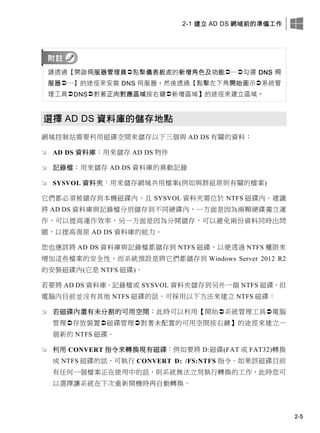 2-1 建立 AD DS 網域前的準備工作
2-5
請透過【開啟伺服器管理員點擊儀表板處的新增角色及功能…勾選 DNS 伺
服器…】的途徑來安裝 DNS 伺服器，然後透過【點擊左下角開始圖示系統管
理工具DNS對著正向對應區域按右鍵新增區域】的途徑來建立區域。
選擇 AD DS 資料庫的儲存地點
網域控制站需要利用磁碟空間來儲存以下三個與 AD DS 有關的資料：
 AD DS 資料庫：用來儲存 AD DS 物件
 記錄檔：用來儲存 AD DS 資料庫的異動記錄
 SYSVOL 資料夾：用來儲存網域共用檔案(例如與群組原則有關的檔案)
它們都必須被儲存到本機磁碟內，且 SYSVOL 資料夾需位於 NTFS 磁碟內。建議
將 AD DS 資料庫與記錄檔分別儲存到不同硬碟內，一方面是因為兩顆硬碟獨立運
作，可以提高運作效率，另一方面是因為分開儲存，可以避免兩份資料同時出問
題，以提高復原 AD DS 資料庫的能力。
您也應該將 AD DS 資料庫與記錄檔都儲存到 NTFS 磁碟，以便透過 NTFS 權限來
增加這些檔案的安全性，而系統預設是將它們都儲存到 Windows Server 2012 R2
的安裝磁碟內(它是 NTFS 磁碟)。
若要將 AD DS 資料庫、記錄檔或 SYSVOL 資料夾儲存到另外一個 NTFS 磁碟，但
電腦內目前並沒有其他 NTFS 磁碟的話，可採用以下方法來建立 NTFS 磁碟：
 若磁碟內還有未分割的可用空間：此時可以利用【開始系統管理工具電腦
管理存放裝置磁碟管理對著未配置的可用空間按右鍵】的途徑來建立一
個新的 NTFS 磁碟。
 利用 CONVERT 指令來轉換現有磁碟：例如要將 D:磁碟(FAT 或 FAT32)轉換
成 NTFS 磁碟的話，可執行 CONVERT D: /FS:NTFS 指令。如果該磁碟目前
有任何一個檔案正在使用中的話，則系統無法立刻執行轉換的工作，此時您可
以選擇讓系統在下次重新開機時再自動轉換。
 