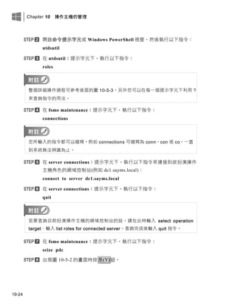 Chapter 10 操作主機的管理
10-24
開啟命令提示字元或 Windows PowerShell 視窗，然後執行以下指令：
ntdsutil
在 ntdsutil：提示字元下，執行以下指令：
roles
整個詳細操作過程可參考後面的圖 10-5-3。另外您可以在每一個提示字元下利用 ?
來查詢指令的用法。
在 fsmo maintenance：提示字元下，執行以下指令：
connections
您所輸入的指令都可以縮寫，例如 connections 可縮寫為 conn、con 或 co，一直
到系統無法辨識為止。
在 server connections：提示字元下，執行以下指令來連接到欲扮演操作
主機角色的網域控制站(例如 dc1.sayms.local)：
connect to server dc1.sayms.local
在 server connections：提示字元下，執行以下指令：
quit
若要查詢目前扮演操作主機的網域控制站的話，請在此時輸入 select operation
target、輸入 list roles for connected server、查詢完成後輸入 quit 指令。
在 fsmo maintenance：提示字元下，執行以下指令：
seize pdc
出現圖 10-5-2 的畫面時按是(Y)鈕。
 