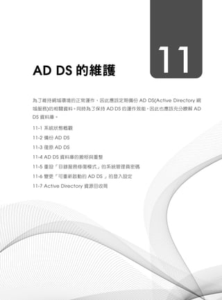 11AD DS 的維護
為了維持網域環境的正常運作，因此應該定期備份 AD DS(Active Directory 網
域服務)的相關資料。同時為了保持 AD DS 的運作效能，因此也應該充分瞭解 AD
DS 資料庫。
11-1 系統狀態概觀
11-2 備份 AD DS
11-3 復原 AD DS
11-4 AD DS 資料庫的搬移與重整
11-5 重設「目錄服務修復模式」的系統管理員密碼
11-6 變更「可重新啟動的 AD DS 」的登入設定
11-7 Active Directory 資源回收筒
 