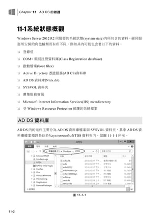 Chapter 11 AD DS 的維護
11-2
11-1系統狀態概觀
Windows Server 2012 R2 伺服器的系統狀態(system state)內所包含的資料，視伺服
器所安裝的角色種類而有所不同，例如其內可能包含著以下的資料：
 登錄值
 COM+ 類別註冊資料庫(Class Registration database)
 啟動檔案(boot files)
 Active Directory 憑證服務(AD CS)資料庫
 AD DS 資料庫(Ntds.dit)
 SYSVOL 資料夾
 叢集服務資訊
 Microsoft Internet Information Services(IIS) metadirectory
 受 Windows Resource Protection 保護的系統檔案
AD DS 資料庫
AD DS 內的元件主要分為 AD DS 資料庫檔案與 SYSVOL 資料夾，其中 AD DS 資
料庫檔案預設是位於%systemroot%NTDS 資料夾內，如圖 11-1-1 所示。
圖 11-1-1
 