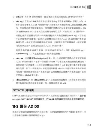 11-2 備份 AD DS
11-3
 ntds.dit：AD DS 資料庫檔案，儲存著此台網域控制站的 AD DS 內的物件。
 edb.log：它是 AD DS 異動記錄檔(副檔名.log 預設會被隱藏)，容量大小為 10
MB。當您要變更 AD DS 內的物件時，系統會先將異動資料寫入到記憶體(RAM)
內，然後等系統空閒或關機時，再根據記憶體內的記錄來將更新資料寫入 AD
DS 資料庫(ntds.dit)。這種先在記憶體內處理的方式，可提高 AD DS 運作效率。
系統也會將記憶體內的資料的異動過程寫到異動記錄檔內(edb.log)，若系統
不正常關機(例如斷電)，以致於記憶體內尚未被寫入 AD DS 資料庫的更新資
料遺失時，系統就可以根據異動記錄檔，來推算出不正常關機前，在記憶體
內的更新記錄，並將這些記錄寫入 AD DS 資料庫。
如果異動記錄檔填滿了資料，則系統會將其改名，例如 Edb00001.log、
Edb00002.log、…，並重新建立一個異動記錄檔。
 edb.chk：它是檢查點(checkpoint)檔案。每一次系統將記憶體內的更新記錄寫
入 AD DS 資料庫時，都會一併更新 edb.chk，它會記載異動記錄檔的檢查點。
如果系統不正常關機，以致於記憶體內尚未被寫入 AD DS 資料庫的更新記錄
遺失的話，則下一次開機時，系統便可以根據 edb.chk 來得知需從異動記錄檔
內的哪一個異動過程開始，來推算出不正常關機前記憶體內的更新記錄，並將
它們寫入 AD DS 資料庫。
 edbres00001.jrs 與 edbres00002.jrs：這兩個是預留檔案，未來如果硬碟的空
間不夠時可以使用這兩個檔案，每一個檔案都是 10 MB。
SYSVOL 資料夾
SYSVOL 資料夾是位於%systemroot%內，此資料夾內儲存著以下的資料：指令檔
(scripts)、NETLOGON 共用資料夾、SYSVOL 共用資料夾與群組原則相關設定。
11-2 備份 AD DS
您應該定期備份網域控制站的系統狀態，以便當網域控制站的 AD DS 損毀時，可
以透過備份資料來復原網域控制站。
 