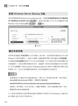 Chapter 11 AD DS 的維護
11-4
安裝 Windows Server Backup 功能
首先您需要新增 Windows Server Backup 功能：【開啟伺服器管理員點擊儀表板
處的新增角色及功能持續按下一步鈕一直到出現如圖 11-2-1 所示的畫面時勾選
Windows Server Backup按下一步鈕、安裝鈕】。
圖 11-2-1
備份系統狀態
我們將透過備份系統狀態的方式來備份 AD DS，系統狀態的檔案是位於安裝
Windows 系統的磁碟內，一般是 C:磁碟，這個磁碟我們將它稱為備份的來源磁碟，
然而備份目的地磁碟預設是不可以包含來源磁碟，所以您無法將系統狀態備份到
來源磁碟 C:，因此您需將其備份到另外一個磁碟、DVD 或其他電腦內的共用資料
夾。您必須隸屬於 Administrators 或 Backup Operators 群組才有權利執行備份系統
狀態的工作，而且必須有權限將資料寫入目的地磁碟或共用資料夾。
若 要 開 放 可 以 備 份 到 來 源 磁 碟 的 話 ， 請 在 以 下 登 錄 路 徑 新 增 一 筆 名 稱 為
AllowSSBToAnyVolume 的數值，其類型為 DWORD：
HKLMSYSTEMCurrentControlSetServiceswbengineSystemStateBackup
其值為 1 表示開放，為 0 表示禁止。建議不要開放，否則可能會備份失敗，而且
需要使用比較多的磁碟空間。
以下假設我們要將系統狀態資料備份到網路共用資料夾dc2backup 內(請先在
dc2 電腦上建立好此共用資料夾)：
 