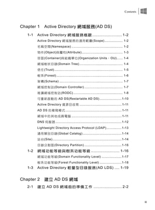 iii
Contents
Chapter 1 Active Directory 網域服務(AD DS)
1-1 Active Directory 網域服務概觀 ........................ 1-2
Active Directory 網域服務的適用範圍(Scope) .................. 1-2
名稱空間(Namespace) ................................................... 1-2
物件(Object)與屬性(Attribute)......................................... 1-3
容區(Container)與組織單位(Organization Units，OU)...... 1-4
網域樹狀目錄(Domain Tree) ........................................... 1-4
信任(Trust) .................................................................... 1-5
樹系(Forest) .................................................................. 1-6
架構(Schema) ............................................................... 1-7
網域控制站(Domain Controller) ...................................... 1-7
唯讀網域控制站(RODC) ................................................. 1-8
可重新啟動的 AD DS(Restartable AD DS) ......................1-10
Active Directory 資源回收筒 .......................................... 1-11
AD DS 的複寫模式 ........................................................ 1-11
網域中的其他成員電腦 .................................................. 1-11
DNS 伺服器 ..................................................................1-12
Lightweight Directory Access Protocol (LDAP)...............1-13
通用類別目錄(Global Catalog).......................................1-14
站台(Site).....................................................................1-14
目錄分割區(Directory Partition) .....................................1-16
1-2 網域功能等級與樹系功能等級 ....................... 1-16
網域功能等級(Domain Functionality Level) ....................1-17
樹系功能等級(Forest Functionality Level) ......................1-18
1-3 Active Directory 輕量型目錄服務(AD LDS) .... 1-19
Chapter 2 建立 AD DS 網域
2-1 建立 AD DS 網域前的準備工作 ....................... 2-2
 