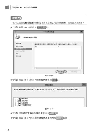 Chapter 11 AD DS 的維護
11-6
也可以透過完整伺服器來備份整台網域控制站內的所有資料，它包含系統狀態。
如圖 11-2-5 所示按新增項目鈕。
圖 11-2-5
如圖 11-2-6 所示勾選系統狀態後按確定鈕。
圖 11-2-6
回到選取要備份的項目畫面後按下一步鈕。
如圖 11-2-7 所示選擇遠端共用資料夾按下一步鈕後。
 
