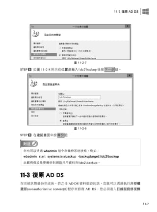 11-3 復原 AD DS
11-7
圖 11-2-7
如圖 11-2-8 所示在位置處輸入dc2backup 後按下一步鈕。
圖 11-2-8
在確認畫面中按備份鈕
您也可以透過 wbadmin 指令來備份系統狀態，例如：
wbadmin start systemstatebackup -backuptarget:dc2backup
此範例假設是要備份到網路共用資料夾dc2backup。
11-3 復原 AD DS
在系統狀態備份完成後，若之後 AD DS 資料損毀的話，您就可以透過執行非授權
還原(nonauthoritative restore)的程序來修復 AD DS。您必須進入目錄服務修復模
 