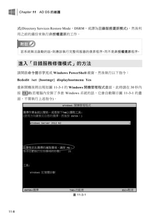 Chapter 11 AD DS 的維護
11-8
式(Directory Services Restore Mode，DSRM，或譯為目錄服務還原模式)，然後利
用之前的備份來執行非授權還原的工作。
若系統無法啟動的話，則應該執行完整伺服器的復原程序，而不是非授權還原程序。
進入「目錄服務修復模式」的方法
請開啟命令提示字元或 Windows PowerShell 視窗，然後執行以下指令：
Bcdedit /set {bootmgr} displaybootmenu Yes
重新開機後將出現如圖 11-3-1 的 Windows 開機管理程式畫面，此時請在 30 秒內
按 F8 鍵(若電腦內安裝了多套 Windows 系統的話，它會自動顯示圖 11-3-1 的畫
面，不需執行上述指令)。
圖 11-3-1
 