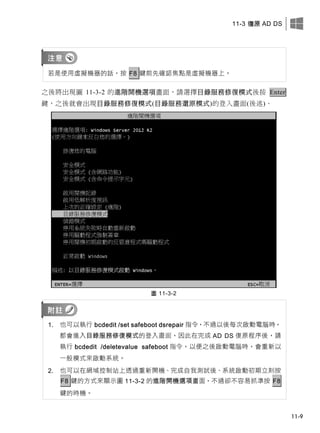 11-3 復原 AD DS
11-9
若是使用虛擬機器的話，按 F8 鍵前先確認焦點是虛擬機器上。
之後將出現圖 11-3-2 的進階開機選項畫面，請選擇目錄服務修復模式後按 Enter
鍵，之後就會出現目錄服務修復模式(目錄服務還原模式)的登入畫面(後述)。
圖 11-3-2
1. 也可以執行 bcdedit /set safeboot dsrepair 指令，不過以後每次啟動電腦時，
都會進入目錄服務修復模式的登入畫面，因此在完成 AD DS 復原程序後，請
執行 bcdedit /deletevalue safeboot 指令，以便之後啟動電腦時，會重新以
一般模式來啟動系統。
2. 也可以在網域控制站上透過重新開機、完成自我測試後、系統啟動初期立刻按
F8 鍵的方式來顯示圖 11-3-2 的進階開機選項畫面，不過卻不容易抓準按 F8
鍵的時機。
 