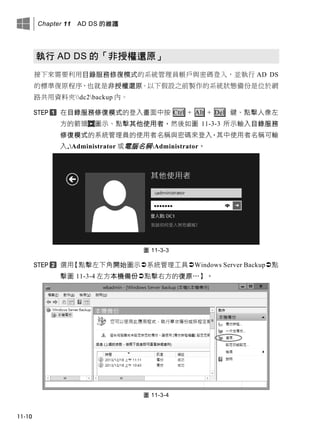 Chapter 11 AD DS 的維護
11-10
執行 AD DS 的「非授權還原」
接下來需要利用目錄服務修復模式的系統管理員帳戶與密碼登入，並執行 AD DS
的標準復原程序，也就是非授權還原。以下假設之前製作的系統狀態備份是位於網
路共用資料夾dc2backup 內。
在目錄服務修復模式的登入畫面中按 Ctrl + Alt + Del 鍵、點擊人像左
方的箭頭 圖示、點擊其他使用者，然後如圖 11-3-3 所示輸入目錄服務
修復模式的系統管理員的使用者名稱與密碼來登入，其中使用者名稱可輸
入.Administrator 或電腦名稱Administrator。
圖 11-3-3
選用【點擊左下角開始圖示系統管理工具Windows Server Backup點
擊圖 11-3-4 左方本機備份點擊右方的復原…】。
圖 11-3-4
 