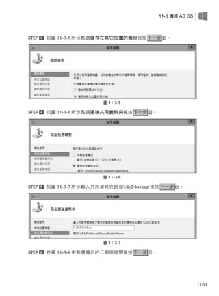 11-3 復原 AD DS
11-11
如圖 11-3-5 所示點選儲存在其它位置的備份後按下一步鈕。
圖 11-3-5
如圖 11-3-6 所示點選遠端共用資料夾後按下一步鈕。
圖 11-3-6
如圖 11-3-7 所示輸入共用資料夾路徑dc2backup 後按下一步鈕。
圖 11-3-7
在圖 11-3-8 中點選備份的日期與時間後按下一步鈕。
 