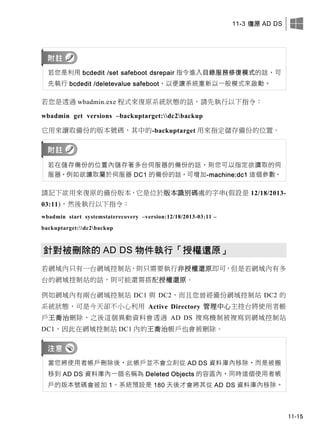 11-3 復原 AD DS
11-15
若您是利用 bcdedit /set safeboot dsrepair 指令進入目錄服務修復模式的話，可
先執行 bcdedit /deletevalue safeboot，以便讓系統重新以一般模式來啟動。
若您是透過 wbadmin.exe 程式來復原系統狀態的話，請先執行以下指令：
wbadmin get versions –backuptarget:dc2backup
它用來讀取備份的版本號碼，其中的-backuptarget 用來指定儲存備份的位置。
若在儲存備份的位置內儲存著多台伺服器的備份的話，則您可以指定欲讀取的伺
服器，例如欲讀取屬於伺服器 DC1 的備份的話，可增加-machine:dc1 這個參數。
請記下欲用來復原的備份版本，它是位於版本識別碼處的字串(假設是 12/18/2013-
03:11)，然後執行以下指令：
wbadmin start systemstaterecovery –version:12/18/2013-03:11 –
backuptarget:dc2backup
針對被刪除的 AD DS 物件執行「授權還原」
若網域內只有一台網域控制站，則只需要執行非授權還原即可，但是若網域內有多
台的網域控制站的話，則可能還需搭配授權還原。
例如網域內有兩台網域控制站 DC1 與 DC2，而且您曾經備份網域控制站 DC2 的
系統狀態，可是今天卻不小心利用 Active Directory 管理中心主控台將使用者帳
戶王喬治刪除，之後這個異動資料會透過 AD DS 複寫機制被複寫到網域控制站
DC1，因此在網域控制站 DC1 內的王喬治帳戶也會被刪除。
當您將使用者帳戶刪除後，此帳戶並不會立刻從 AD DS 資料庫內移除，而是被搬
移到 AD DS 資料庫內一個名稱為 Deleted Objects 的容區內，同時這個使用者帳
戶的版本號碼會被加 1。系統預設是 180 天後才會將其從 AD DS 資料庫內移除。
 
