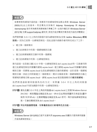 2-2 建立 AD DS 網域
2-7
若要將現有網域升級的話，則樹系中的網域控制站都必須是 Windows Server
2003( 含 ) 以 上 的 版 本 ， 而 且 需 先 分 別 執 行 Adprep /forestprep 與 Adprep
/domainprep 指令來為樹系與網域執行準備工作，此指令檔位於 Windows Server
2012 R2 光碟 supportadprep 資料夾。其他升級步驟與作業系統升級的步驟類似。
我們要將圖 2-2-1 左上角的伺服器升級為網域控制站(安裝 Active Directory 網域
服務)，因為它是第一台網域控制站，因此這個升級動作會同時完成以下工作：
 建立第一個新樹系
 建立此新樹系中的第一個網域樹狀目錄
 建立此新網域樹狀目錄中的第一個網域
 建立此新網域中的第一台網域控制站
換句話說，在您建立圖 2-2-1 中第一台網域控制站 dc1.sayms.local 時，它就會同時
建立此網域控制站所隸屬的網域 sayms.local、建立網域 sayms.local 所隸屬的網域
樹狀目錄，而網域 sayms.local 也是此網域樹狀目錄的根網域。由於是第一個網域
樹狀目錄，因此它同時會建立一個新樹系，樹系名稱就是第一個網域樹狀目錄之
根網域的網域名稱 sayms.local。網域 sayms.local 就是整個樹系的樹系根網域。
我 們 將 透 過 新 增 伺 服 器 角 色 的 方 式 ， 來 將 圖 2-2-1 中 左 上 角 的 伺 服 器
dc1.sayms.local 升級為網路中的第一台網域控制站。
請先在圖 2-2-1 中左上角的伺服器 dc1.sayms.local 上安裝 Windows Server
2012 R2、將其電腦名稱設定為 dc1、IPv4 位址等依照圖所示來設定(圖中
採用 TCP/IPv4)。注意將電腦名稱設定為 dc1 即可，等升級為網域控制站
後，它會自動被改為 dc1.sayms.local。
開啟伺服器管理員、點擊儀表版處的新增角色及功能。
Windows Server 2012(R2)已經不支援利用 dcpromo.exe 的圖形介面來將伺服器
升級為網域控制站。
 