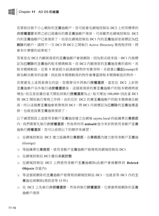 Chapter 11 AD DS 的維護
11-16
若要救回被不小心刪除的王喬治帳戶，您可能會在網域控制站 DC2 上利用標準的
非授權還原來將之前已經備份的舊王喬治帳戶復原，可是雖然在網域控制站 DC2
內的王喬治帳戶已被復原了，但是在網域控制站 DC1 內的王喬治卻是被標記為已
刪除的帳戶，請問下一次 DC1 與 DC2 之間執行 Active Directory 複寫程序時，將
會有什麼樣的結果呢？
答案是在 DC2 內剛被復原的王喬治帳戶會被刪除，因為對系統來說，DC1 內被標
記為已刪除的王喬治的版本號碼較高，而 DC2 內剛復原的王喬治是舊的資料，其
版本號碼較低。在第 9 章曾經介紹過兩個物件有衝突時，系統會以戳記(stamp)來
做為解決衝突的依據，因此版本號碼較高的物件會覆蓋掉版本號碼較低的物件。
若要避免上述現象發生的話，您需要另外再執行授權還原。當您在 DC2 上針對
王喬治帳戶另外執行過授權還原後，這個被復原的舊王喬治帳戶的版本號碼將被
增加，而且是從備份當天開始到執行授權還原為止，每天增加 100,000，因此當 DC1
與 DC2 開始執行複寫工作時，由於位於 DC2 的舊王喬治帳戶的版本號碼會比較
高，所以這個舊王喬治會被複寫到 DC1，將 DC1 內被標記為已刪除的王喬治覆蓋
掉，也就是說舊王喬治被復原了。
以下練習假設上述使用者帳戶王喬治是建立在網域 sayms.local 的組織單位業務部
內，我們需要先執行非授權還原，然後再利用 ntdsutil 指令來針對使用者帳戶王喬
治執行授權還原。您可以依照以下的順序來練習：
 在網域控制站 DC2 建立組織單位業務部、在業務部內建立使用者帳戶王喬治
(George)
 等組織單位業務部、使用者帳戶王喬治帳戶被複寫到網域控制站 DC1
 在網域控制站 DC2 備份系統狀態
 在網域控制站 DC2 上將使用者帳戶王喬治刪除(此帳戶會被搬移到 Deleted
Objects 容區內)
 等這個被刪除的王喬治帳戶被複寫到網域控制站 DC1，也就是等 DC1 內的王
喬治也被刪除(預設是等 15 秒)
 在 DC2 上先執行非授權還原，然後再執行授權還原，它便會將被刪除的王喬
治帳戶復原
 