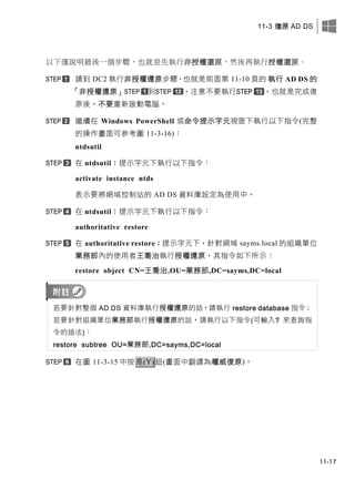 11-3 復原 AD DS
11-17
以下僅說明最後一個步驟，也就是先執行非授權還原，然後再執行授權還原。
請到 DC2 執行非授權還原步驟，也就是前面第 11-10 頁的 執行 AD DS 的
「非授權還原」 到 ，注意不要執行 ，也就是完成復
原後，不要重新啟動電腦。
繼續在 Windows PowerShell 或命令提示字元視窗下執行以下指令(完整
的操作畫面可參考圖 11-3-16)：
ntdsutil
在 ntdsutil：提示字元下執行以下指令：
activate instance ntds
表示要將網域控制站的 AD DS 資料庫設定為使用中。
在 ntdsutil：提示字元下執行以下指令：
authoritative restore
在 authoritative restore：提示字元下，針對網域 sayms.local 的組織單位
業務部內的使用者王喬治執行授權還原，其指令如下所示：
restore object CN=王喬治,OU=業務部,DC=sayms,DC=local
若要針對整個 AD DS 資料庫執行授權還原的話，請執行 restore database 指令；
若要針對組織單位業務部執行授權還原的話，請執行以下指令(可輸入? 來查詢指
令的語法)：
restore subtree OU=業務部,DC=sayms,DC=local
在圖 11-3-15 中按是(Y)鈕(畫面中翻譯為權威復原)。
 