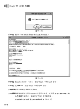 Chapter 11 AD DS 的維護
11-18
圖 11-3-15
圖 11-3-16 為前面幾個步驟的完整操作過程。
圖 11-3-16
在 authoritative restore：提示字元下，執行 quit 指令。
在 ntdsutil：提示字元下，執行 quit 指令。
利用一般模式重新啟動系統。
等網域控制站之間的 AD DS 自動同步完成、或利用 Active Directory 站
台及服務手動同步、或執行以下指令來手動同步：
repadmin /syncall dc2.sayms.local /e /d /A /P
 