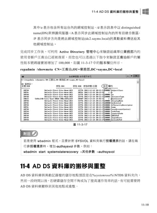 11-4 AD DS 資料庫的搬移與重整
11-19
其中/e 表示包含所有站台內的網域控制站、/d 表示訊息中以 distinguished
name(DN)來辨識伺服器、/A 表示同步此網域控制站內的所有目錄分割區、
/P 表示同步方向是將此網域控制站(dc2.sayms.local)的異動資料傳送給其
他網域控制站。
完成同步工作後，可利用 Active Directory 管理中心來驗證組織單位業務部內的
使用者帳戶王喬治已經被復原，而您也可以透過以下指令來驗證王喬治帳戶的屬
性版本號碼確實被增加了 100,000，如圖 11-3-17 中的版本欄位所示。
repadmin /showmeta CN=王喬治,OU=業務部,DC=sayms,DC=local
圖 11-3-17
若是使用 wbadmin 程式，且要針對 SYSVOL 資料夾執行授權還原的話，請在執
行非授權還原時，增加-authsysvol 參數，例如：
wbadmin start systemstaterecovery –其他參數 –authsysvol
11-4 AD DS 資料庫的搬移與重整
AD DS 資料庫與異動記錄檔的儲存地點預設是在%systemroot%NTDS 資料夾內，
然而一段時間以後，若硬碟儲存空間不夠或為了提高運作效率的話，有可能需要將
AD DS 資料庫搬移到其他地點或重整。
 