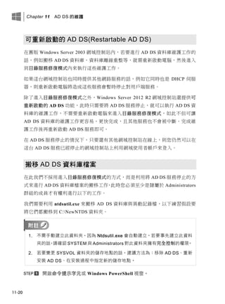 Chapter 11 AD DS 的維護
11-20
可重新啟動的 AD DS(Restartable AD DS)
在舊版 Windows Server 2003 網域控制站內，若要進行 AD DS 資料庫維護工作的
話，例如搬移 AD DS 資料庫、資料庫離線重整等，就需重新啟動電腦，然後進入
到目錄服務修復模式內來執行這些維護工作。
如果這台網域控制站也同時提供其他網路服務的話，例如它同時也是 DHCP 伺服
器，則重新啟動電腦將造成這些服務會暫時停止對用戶端服務。
除了進入目錄服務修復模式之外，Windows Server 2012 R2 網域控制站還提供可
重新啟動的 AD DS 功能，此時只需要將 AD DS 服務停止，就可以執行 AD DS 資
料庫的維護工作，不需要重新啟動電腦來進入目錄服務修復模式，如此不但可讓
AD DS 資料庫的維護工作更容易、更快完成，且其他服務也不會被中斷。完成維
護工作後再重新啟動 AD DS 服務即可。
在 AD DS 服務停止的情況下，只要還有其他網域控制站在線上，則您仍然可以在
這台 AD DS 服務已經停止的網域控制站上利用網域使用者帳戶來登入。
搬移 AD DS 資料庫檔案
在此我們不採用進入目錄服務修復模式的方式，而是利用將 AD DS 服務停止的方
式來進行 AD DS 資料庫檔案的搬移工作，此時您必須至少是隸屬於 Administrators
群組的成員才有權利進行以下的工作。
我們需要利用 ntdsutil.exe 來搬移 AD DS 資料庫與異動記錄檔，以下練習假設要
將它們都搬移到 C:NewNTDS 資料夾。
1. 不需手動建立此資料夾，因為 Ntdsutil.exe 會自動建立。若要事先建立此資料
夾的話，請確認 SYSTEM 與 Administrators 對此資料夾擁有完全控制的權限。
2. 若要變更 SYSVOL 資料夾的儲存地點的話，建議方法為：移除 AD DS、重新
安裝 AD DS、在安裝過程中指定新的儲存地點。
開啟命令提示字元或 Windows PowerShell 視窗。
 