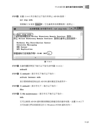 11-4 AD DS 資料庫的搬移與重整
11-21
如圖 11-4-1 所示執行以下指令來停止 AD DS 服務：
net stop ntds
接著輸入 Y 後按 Enter 鍵。它也會將其他相關服務一起停止。
圖 11-4-1
在命令提示字元下執行以下指令(參考圖 11-4-2)：
ntdsutil
在 ntdsutil：提示字元下執行以下指令：
activate instance ntds
表示要將網域控制站的 AD DS 資料庫設定為使用中。
在 ntdsutil：提示字元下，執行以下指令：
files
在 file maintenance：提示字元下執行以下指令：
info
它可以檢視 AD DS 資料庫與異動記錄檔目前的儲存地點，由圖 11-4-2 下
方可知道它們目前都是位於 C:WindowsNTDS 資料夾內。
 