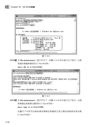 Chapter 11 AD DS 的維護
11-22
圖 11-4-2
在 file maintenance：提示字元下，如圖 11-4-3 所示執行以下指令，以便
將資料庫檔案搬移到 C:NewNTDS：
move db to C:NewNTDS
圖 11-4-3
在 file maintenance：提示字元下，如圖 11-4-4 所示執行以下指令，以便
將異動記錄檔案也搬移到 C:NewNTDS：
move logs to C:NewNTDS
由圖中下半部可知資料庫與異動記錄檔都已經正確的被搬移到新地點
C:NewNTDS。
 