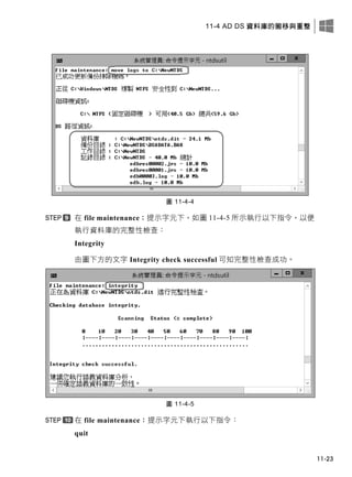 11-4 AD DS 資料庫的搬移與重整
11-23
圖 11-4-4
在 file maintenance：提示字元下，如圖 11-4-5 所示執行以下指令，以便
執行資料庫的完整性檢查：
Integrity
由圖下方的文字 Integrity check successful 可知完整性檢查成功。
圖 11-4-5
在 file maintenance：提示字元下執行以下指令：
quit
 