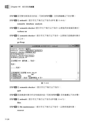 Chapter 11 AD DS 的維護
11-24
若完整性檢查成功的話，可跳到 ，否則請繼續以下的步驟。
在 ntdsutil：提示字元下執行以下指令(參考 圖 11-4-6)：
semantic database analysis
在 semantic checker：提示字元下執行以下指令，以便啟用詳細資訊模式：
verbose on
在 semantic checker：提示字元下執行以下指令，以便執行語義資料庫分
析工作：
go fixup
圖 11-4-6
在 semantic checker：提示字元下執行以下指令：
quit
若語義資料庫分析沒有錯誤的話，可跳到 ，否則繼續以下的步驟。
在 ntdsutil：提示字元下執行以下指令(參考圖 11-4-7)：
files
在 file maintenance：提示字元下執行以下指令，以便修復資料庫：
recover
 