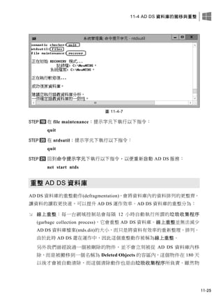 11-4 AD DS 資料庫的搬移與重整
11-25
圖 11-4-7
在 file maintenance：提示字元下執行以下指令：
quit
在 ntdsutil：提示字元下執行以下指令：
quit
回到命令提示字元下執行以下指令，以便重新啟動 AD DS 服務：
net start ntds
重整 AD DS 資料庫
AD DS 資料庫的重整動作(defragmentation)，會將資料庫內的資料排列的更整齊，
讓資料的讀取更快速，可以提升 AD DS 運作效率。AD DS 資料庫的重整分為：
 線上重整：每一台網域控制站會每隔 12 小時自動執行所謂的垃圾收集程序
(garbage collection process)，它會重整 AD DS 資料庫。線上重整並無法減少
AD DS 資料庫檔案(ntds.dit)的大小，而只是將資料有效率的重新整理、排列。
由於此時 AD DS 還在運作中，因此這個重整動作被稱為線上重整。
另外我們曾經說過一個被刪除的物件，並不會立刻被從 AD DS 資料庫內移
除，而是被搬移到一個名稱為 Deleted Objects 的容區內，這個物件在 180 天
以後才會被自動清除，而這個清除動作也是由垃圾收集程序所負責。雖然物
 