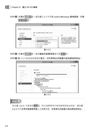 Chapter 2 建立 AD DS 網域
2-8
持續按下一步鈕一直到圖 2-2-2 中勾選 Active Directory 網域服務、點擊
新增功能鈕。
圖 2-2-2
持續按下一步鈕一直到確認安裝選項畫面中按安裝鈕。
圖 2-2-3 為完成安裝後的畫面，請點擊將此伺服器升級為網域控制站。
圖 2-2-3
若在圖 2-2-3 中直接按關閉鈕，則之後要將其升級為網域控制站的話，請如圖
2-2-4 所示點擊伺服器管理員上方旗幟符號、點擊將此伺服器升級為網域控制站。
 