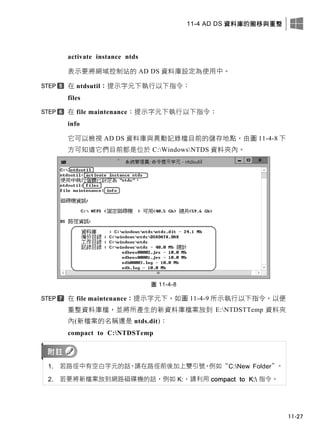 11-4 AD DS 資料庫的搬移與重整
11-27
activate instance ntds
表示要將網域控制站的 AD DS 資料庫設定為使用中。
在 ntdsutil：提示字元下執行以下指令：
files
在 file maintenance：提示字元下執行以下指令：
info
它可以檢視 AD DS 資料庫與異動記錄檔目前的儲存地點，由圖 11-4-8 下
方可知道它們目前都是位於 C:WindowsNTDS 資料夾內。
圖 11-4-8
在 file maintenance：提示字元下，如圖 11-4-9 所示執行以下指令，以便
重整資料庫檔，並將所產生的新資料庫檔案放到 E:NTDSTTemp 資料夾
內(新檔案的名稱還是 ntds.dit)：
compact to C:NTDSTemp
1. 若路徑中有空白字元的話，請在路徑前後加上雙引號，例如“C:New Folder”。
2. 若要將新檔案放到網路磁碟機的話，例如 K:，請利用 compact to K: 指令。
 