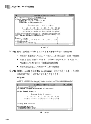 Chapter 11 AD DS 的維護
11-28
圖 11-4-9
暫時不要離開 ntdsutil 程式、開啟檔案總管後執行以下幾個步驟：
 將原資料庫檔案 C:WindowsNTDSntds.dit 備份起來，以備不時之需
 將 重 整 後 的 新 資 料 庫 檔 案 C:NTDSTempntds.dit 複 寫 到 C ：
WindowsNTDS 資料夾，並覆蓋原資料庫檔
 將原異動記錄檔 C:WindowsNTDS*.log 刪除
繼續在 ntdsutil 程式的 file maintenance：提示字元下，如圖 11-4-10 所
示執行以下指令，以便執行資料庫的完整性檢查：
integrity
由圖下方所顯示的 Integrity check successful 可知完整性檢查成功。
圖 11-4-10
 