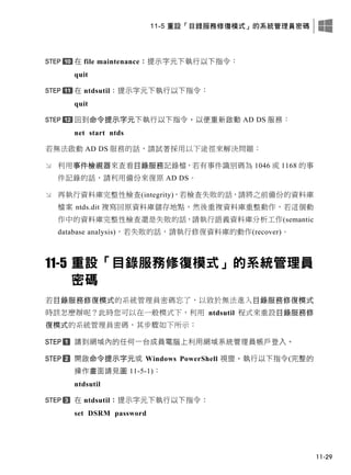 11-5 重設「目錄服務修復模式」的系統管理員密碼
11-29
在 file maintenance：提示字元下執行以下指令：
quit
在 ntdsutil：提示字元下執行以下指令：
quit
回到命令提示字元下執行以下指令，以便重新啟動 AD DS 服務：
net start ntds
若無法啟動 AD DS 服務的話，請試著採用以下途徑來解決問題：
 利用事件檢視器來查看目錄服務記錄檔，若有事件識別碼為 1046 或 1168 的事
件記錄的話，請利用備份來復原 AD DS。
 再執行資料庫完整性檢查(integrity)，若檢查失敗的話，請將之前備份的資料庫
檔案 ntds.dit 複寫回原資料庫儲存地點，然後重複資料庫重整動作，若這個動
作中的資料庫完整性檢查還是失敗的話，請執行語義資料庫分析工作(semantic
database analysis)，若失敗的話，請執行修復資料庫的動作(recover)。
11-5 重設「目錄服務修復模式」的系統管理員
密碼
若目錄服務修復模式的系統管理員密碼忘了，以致於無法進入目錄服務修復模式
時該怎麼辦呢？此時您可以在一般模式下，利用 ntdsutil 程式來重設目錄服務修
復模式的系統管理員密碼，其步驟如下所示：
請到網域內的任何一台成員電腦上利用網域系統管理員帳戶登入。
開啟命令提示字元或 Windows PowerShell 視窗，執行以下指令(完整的
操作畫面請見圖 11-5-1)：
ntdsutil
在 ntdsutil：提示字元下執行以下指令：
set DSRM password
 