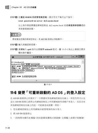 Chapter 11 AD DS 的維護
11-30
在重設 DSRM 系統管理員密碼：提示字元下執行以下指令：
reset password on server dc2.sayms.local
以上指令假設要重設網域控制站 dc2.sayms.local 的目錄服務修復模式的
系統管理員密碼。
要被重設密碼的網域控制站，其 AD DS 服務必須啟動中。
輸入與確認新密碼。
連續輸入 quit 指令以便離開 ntdsutil 程式，圖 11-5-1 為以上幾個主要步
驟的操作畫面。
圖 11-5-1
11-6 變更「可重新啟動的 AD DS 」的登入設定
在 AD DS 服務停止的情況下，只要還有其他網域控制站在線上，則您仍然可以在
這台 AD DS 服務已經停止的網域控制站上利用網域使用者帳戶來登入。但若沒有
其他網域控制站在線上的話，可能會造成困擾，例如：
1. 您在網域控制站上利用網域系統管理員的身分登入
2. 將 AD DS 服務停止
3. 一段時間未操作此電腦，因而螢幕保護程式被啟動，且需輸入密碼才能解鎖。
 