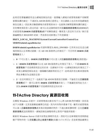 11-7 Active Directory 資源回收筒
11-31
此時若您要繼續使用這台網域控制站的話，就需輸入網域系統管理員帳戶來解開
螢幕保護的鎖定，不過因為 AD DS 服務已經停止，而且網路上也沒有其他網域控
制站在線上，因此無法驗證網域系統管理員身分，也就無法解開螢幕保護的鎖定。
若您變更預設登入設定的話，就可以在這個時候利用目錄服務修復模式(DSRM)的
系統管理員(DSRM 系統管理員)帳戶來解除鎖定。變更登入設定的方法為：執行登
錄編輯程式 REGEDIT.EXE，然後修改或新增以下的登錄值：
HKEY_LOCAL_MACHINESystemCurrentControlSetControlLsa
DSRMAdminLogonBehavior
DSRMAdminLogonBehavior 的資料類型為 REG_DWORD，它用來決定在這台網
域控制站以正常模式啟動、但 AD DS 服務停止的情況下，可否利用 DSRM 系統
管理員登入：
 0：不可以登入。DSRM 系統管理員只可以登入到目錄服務修復模式(預設值)。
 1：DSRM 系統管理員可以在 AD DS 服務停止的情況下登入，不過 DSRM 系
統管理員不受密碼原則設定的約束。在網域中只有一台網域控制站的情況之下，
或某台網域控制站是在一個隔離的網路等狀況之下，此時或許您比較希望能夠
將此參數改為這個設定值。
 2：在任何情況之下，也就是不論 AD DS 服務是否啟動、不論是否在目錄服務
修復模式下，都可以使用 DSRM 系統管理員來登入。不建議您採用此方式，
因為 DSRM 系統管理員不受密碼原則設定的約束。
11-7Active Directory 資源回收筒
在舊版 Windows 系統中，系統管理員比較容易不小心將 AD DS 物件刪除，因而造
成不少困擾，尤其是誤刪組織單位的話，其內所有物件都會不見。雖然系統管理員
可以進入目錄服務修復模式來救回被誤刪的物件，不過比較耗費時間，且在目錄服
務修復模式這段期間內，網域控制站會暫時停止對用戶端提供服務。
較新的 Windows Server 系統中針對此事稍作改良，例如可以在新增使用者與群組
帳戶等物件時，勾選保護以防止被意外刪除(如圖 11-7-1 所示)。若是新增組織單位
 