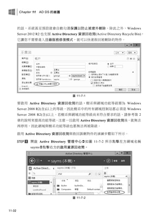 Chapter 11 AD DS 的維護
11-32
的話，系統甚至預設就會自動勾選保護以防止被意外刪除。除此之外，Windows
Server 2012 R2 也支援 Active Directory 資源回收筒(Active Directory Recycle Bin)，
它讓您不需要進入目錄服務修復模式，就可以快速救回被刪除的物件。
圖 11-7-1
要啟用 Active Directory 資源回收筒的話，樹系與網域功能等級需為 Windows
Server 2008 R2(含)以上的等級，因此樹系中的所有網域控制站都必須是 Windows
Server 2008 R2(含)以上。若樹系與網域功能等級尚未符合要求的話，請參考第 2
章的說明來提高功能等級。注意一旦啟用 Active Directory 資源回收筒後，就無法
再停用，因此網域與樹系功能等級也都無法再被降級。
啟用 Active Directory 資源回收筒與救回誤刪物件的演練步驟如下所示。
開啟 Active Directory 管理中心如圖 11-7-2 所示點擊左方網域名稱
sayms點擊右方的啟用資源回收筒。
圖 11-7-2
 