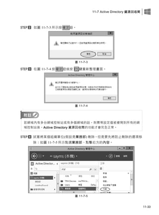 11-7 Active Directory 資源回收筒
11-33
如圖 11-7-3 所示按確定鈕。
圖 11-7-3
在圖 11-7-4 按確定鈕後按 F5 鍵重新整理畫面。
圖 11-7-4
若網域內有多台網域控制站或有多個網域的話，則需等設定值被複寫到所有的網
域控制站後，Active Directory 資源回收筒的功能才會完全正常。
試著將某個組織單位(假設是業務部) 刪除，但是要先將防止刪除的選項移
除：如圖 11-7-5 所示點選業務部、點擊右方的內容。
圖 11-7-5
 