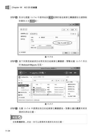 Chapter 11 AD DS 的維護
11-34
取消勾選圖 11-7-6 中選項後按確定鈕對著組織單位業務部按右鍵刪
除按 2 次是(Y)鈕。
圖 11-7-6
接下來要透過資源回收筒來救回組織單位業務部：雙擊如圖 11-7-7 所示
的 Deleted Objects 容區。
圖 11-7-7
在圖 11-7-8 中選擇欲救回的組織單位業務部後，點擊右邊的還原來將其
還原到原始位置。
若點擊還原到…的話，則可以選擇將其還原到其他位置。
 