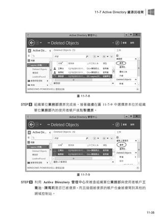 11-7 Active Directory 資源回收筒
11-35
圖 11-7-8
組織單位業務部還原完成後，接著繼續在圖 11-7-9 中選擇原本位於組織
單位業務部內的使用者帳戶後點擊還原。
圖 11-7-9
利用 Active Directory 管理中心來檢查組織單位業務部與使用者帳戶王
喬治、陳瑪莉是否已被復原，而且這個被復原的帳戶也會被複寫到其他的
網域控制站。
 
