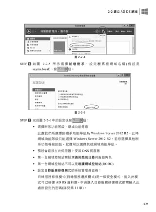 2-2 建立 AD DS 網域
2-9
圖 2-2-4
如 圖 2-2-5 所 示 選 擇 新 增 樹 系 、 設 定 樹 系 根 網 域 名 稱 ( 假 設 是
sayms.local)、按下一步鈕。
圖 2-2-5
完成圖 2-2-6 中的設定後按下一步鈕：
 選擇樹系功能等級、網域功能等級
此處我們所選擇的樹系功能等級為 Windows Server 2012 R2，此時
網域功能等級只能選擇 Windows Server 2012 R2。若您選擇其他樹
系功能等級的話，就還可以選擇其他網域功能等級。
 預設會直接在此伺服器上安裝 DNS 伺服器
 第一台網域控制站需扮演通用類別目錄伺服器角色
 第一台網域控制站不可以是唯讀網域控制站(RODC)
 設定目錄服務修復模式的系統管理員密碼：
目錄服務修復模式(目錄服務還原模式)是一個安全模式，進入此模
式可以修復 AD DS 資料庫，不過進入目錄服務修復模式前需輸入此
處所設定的密碼(詳見第 11 章)。
 