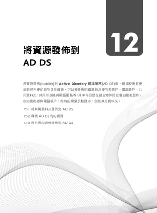 12將資源發佈到
AD DS
將資源發佈(publish)到 Active Directory 網域服務(AD DS)後，網域使用者便
能夠很方便的找到這些資源。可以被發佈的資源包含使用者帳戶、電腦帳戶、共
用資料夾、共用印表機與網路服務等，其中有的是在建立物件時就會自動被發佈，
例如使用者與電腦帳戶，而有的需要手動發佈，例如共用資料夾。
12-1 將共用資料夾發佈到 AD DS
12-2 尋找 AD DS 內的資源
12-3 將共用印表機發佈到 AD DS
 