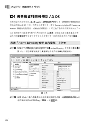 Chapter 12 將資源發佈到 AD DS
12-2
12-1 將共用資料夾發佈到 AD DS
將共用資料夾發佈到 Active Directory 網域服務(AD DS)後，網域使用者便能夠很
容易的透過 AD DS 找到、存取此共用資料夾。需為 Domain Admins 或 Enterprise
Admins 群組內的使用者，或被委派權利者，才可以執行發佈共用資料夾的工作。
以下假設要將伺服器 DC1 內的共用資料夾 C:圖庫，透過組織單位業務部來發佈。
請先利用檔案總管將此資料夾設定為共用資料夾，同時假設其共用名稱為圖庫。
利用「Active Directory 使用者和電腦」主控台
點擊左下角開始圖示系統管理工具Active Directory 使用者和電腦如
圖 12-1-1 所示對著組織單位業務部按右鍵新增共用資料夾。
圖 12-1-1
在圖 12-1-2 中的名稱處為此共用資料夾設定名稱、在網路路徑處輸入此
共用資料夾所在的路徑dc1圖庫 、按確定鈕。
 