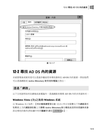 12-2 尋找 AD DS 內的資源
12-5
圖 12-1-7
12-2 尋找 AD DS 內的資源
系統管理員或使用者可以透過多種途徑來尋找發佈在 AD DS 內的資源，例如他們
可以透過網路或 Active Directory 使用者和電腦主控台。
透過「網路」
以下分別說明如何在網域成員電腦內，透過網路來搜尋 AD DS 內的共用資料夾。
Windows Vista (含)之後的 Windows 系統
以 Windows 8.1 為例：【開啟檔案總管如圖 12-2-1 所示先點擊左下角網路再
點擊最上方的網路點擊上方搜尋 Active Directory在尋找處選擇共用資料夾
設定尋找的條件(例如圖中利用關鍵字)按立即尋找鈕】。
 